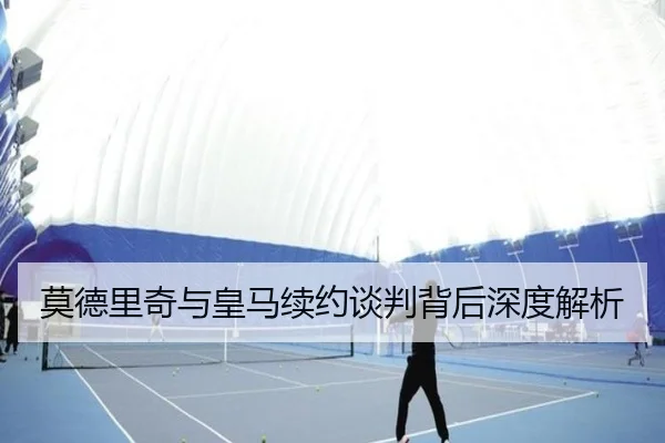 莫德里奇与皇马续约谈判背后深度解析